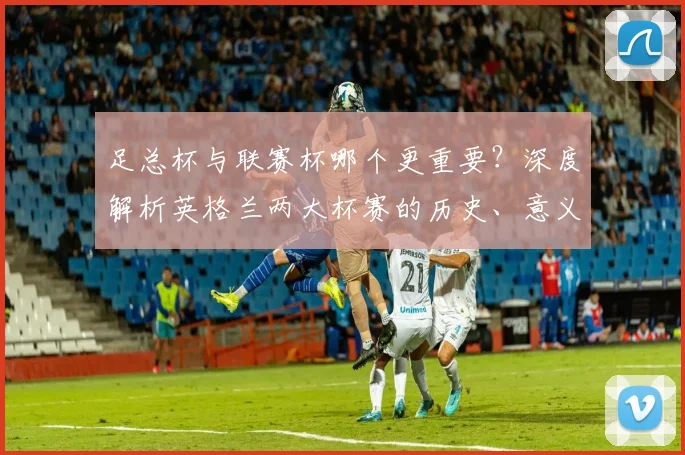 足总杯与联赛杯哪个更重要?深度解析英格兰两大杯赛的历史、意义与影响力