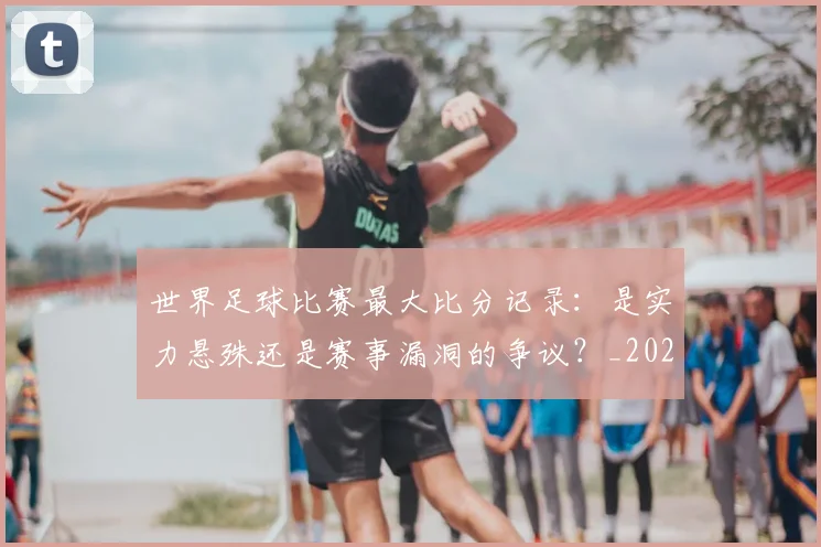 世界足球比赛最大比分记录：是实力悬殊还是赛事漏洞的争议？_20260609201514