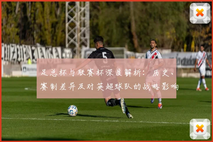 足总杯与联赛杯深度解析:历史、赛制差异及对英超球队的战略影响