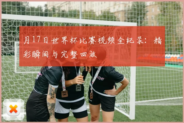 月17日世界杯比赛视频全纪录：精彩瞬间与完整回放