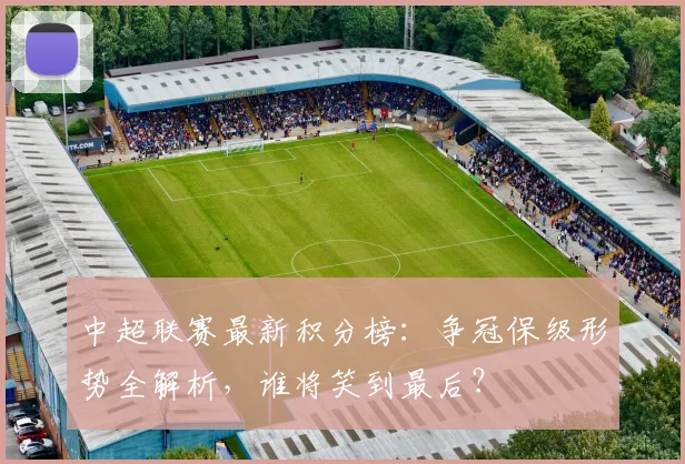 中超联赛最新积分榜：争冠保级形势全解析，谁将笑到最后？
