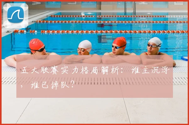 五大联赛实力格局解析：谁主沉浮，谁已掉队？