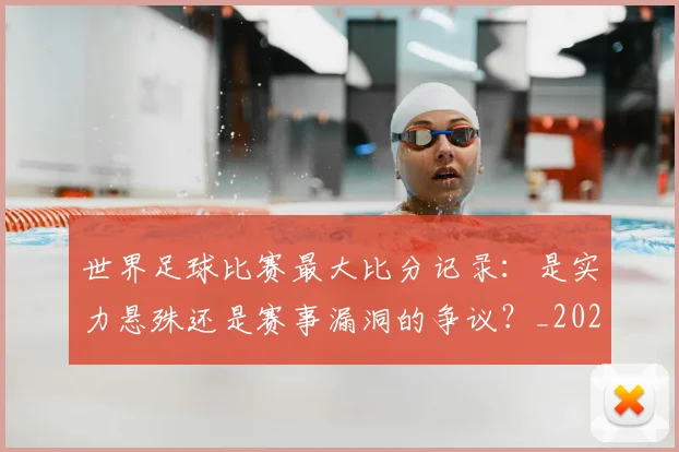 世界足球比赛最大比分记录:是实力悬殊还是赛事漏洞的争议?_20260609201514